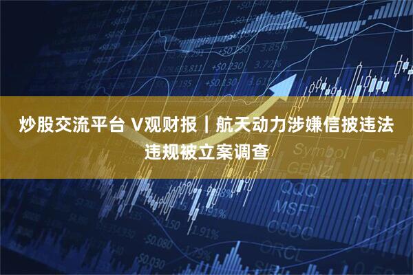 炒股交流平台 V观财报｜航天动力涉嫌信披违法违规被立案调查