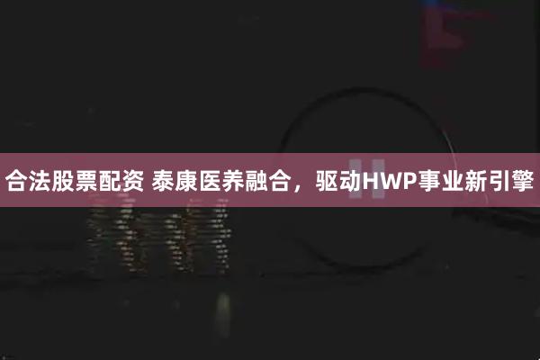 合法股票配资 泰康医养融合，驱动HWP事业新引擎