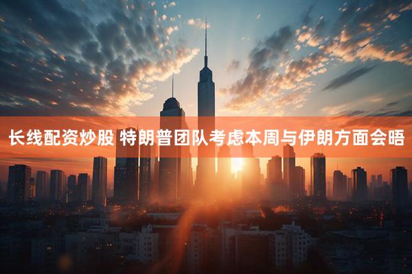 长线配资炒股 特朗普团队考虑本周与伊朗方面会晤