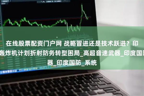在线股票配资门户网 战略冒进还是技术跃进？印度远程轰炸机计划折射防务转型困局_高超音速武器_印度国防_系统