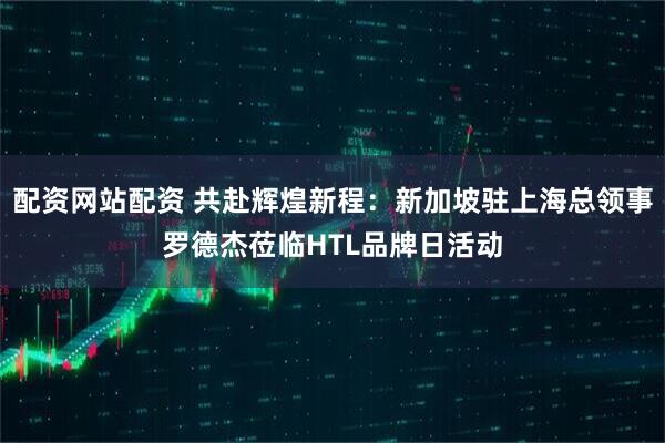 配资网站配资 共赴辉煌新程：新加坡驻上海总领事罗德杰莅临HTL品牌日活动