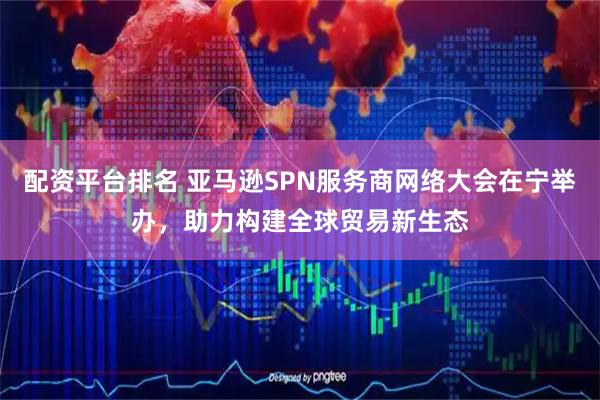 配资平台排名 亚马逊SPN服务商网络大会在宁举办，助力构建全球贸易新生态