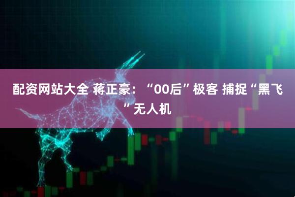 配资网站大全 蒋正豪：“00后”极客 捕捉“黑飞”无人机