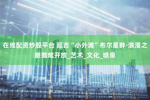 在线配资炒股平台 延吉“小外滩”布尔星畔·浪漫之旅酷炫开放_艺术_文化_喷泉
