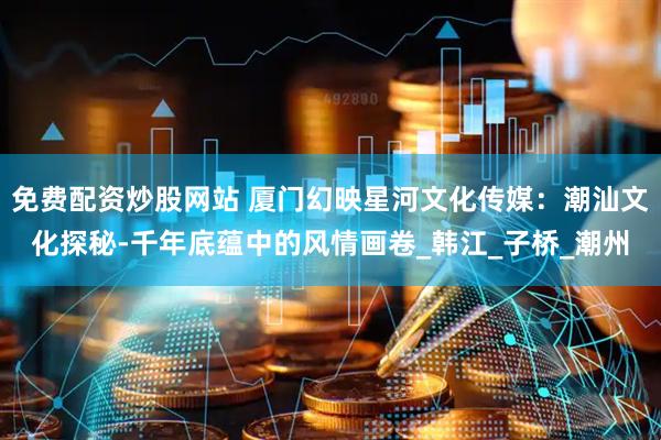 免费配资炒股网站 厦门幻映星河文化传媒：潮汕文化探秘-千年底蕴中的风情画卷_韩江_子桥_潮州