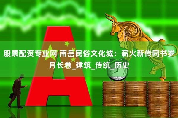 股票配资专业网 南岳民俗文化城：薪火新传同书岁月长卷_建筑_传统_历史