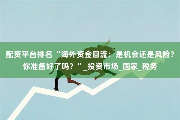 配资平台排名 “海外资金回流：是机会还是风险？你准备好了吗？”_投资市场_国家_税务