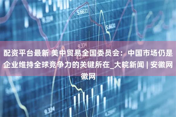 配资平台最新 美中贸易全国委员会：中国市场仍是企业维持全球竞争力的关键所在_大皖新闻 | 安徽网