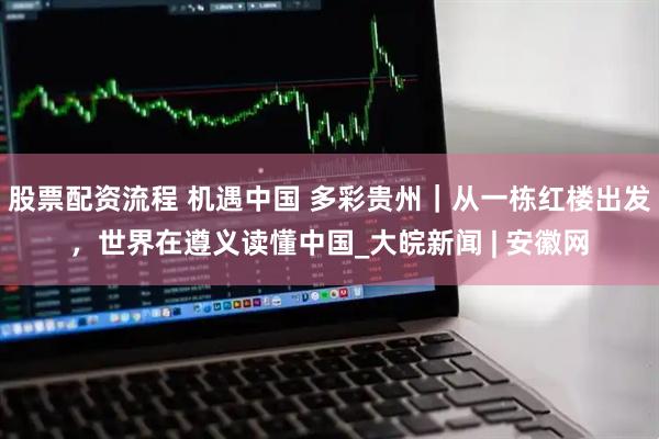 股票配资流程 机遇中国 多彩贵州｜从一栋红楼出发，世界在遵义读懂中国_大皖新闻 | 安徽网