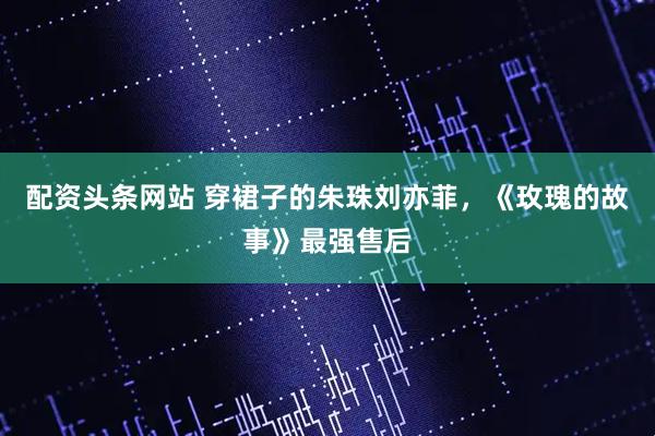 配资头条网站 穿裙子的朱珠刘亦菲，《玫瑰的故事》最强售后