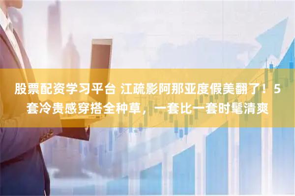 股票配资学习平台 江疏影阿那亚度假美翻了！5套冷贵感穿搭全种草，一套比一套时髦清爽