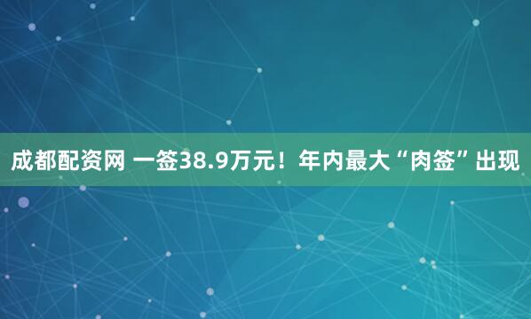 成都配资网 一签38.9万元！年内最大“肉签”出现